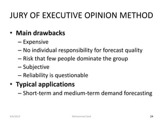 JURY OF EXECUTIVE OPINION METHOD
• Main drawbacks
      – Expensive
      – No individual responsibility for forecast quality
      – Risk that few people dominate the group
      – Subjective
      – Reliability is questionable
• Typical applications
      – Short-term and medium-term demand forecasting


4/6/2013                    Mohammed Seid                   24
 