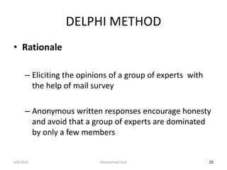 DELPHI METHOD
• Rationale

      – Eliciting the opinions of a group of experts with
        the help of mail survey

      – Anonymous written responses encourage honesty
        and avoid that a group of experts are dominated
        by only a few members


4/6/2013                   Mohammed Seid                    25
 