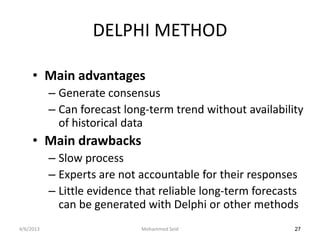 DELPHI METHOD

     • Main advantages
           – Generate consensus
           – Can forecast long-term trend without availability
             of historical data
     • Main drawbacks
           – Slow process
           – Experts are not accountable for their responses
           – Little evidence that reliable long-term forecasts
             can be generated with Delphi or other methods
4/6/2013                     Mohammed Seid                   27
 