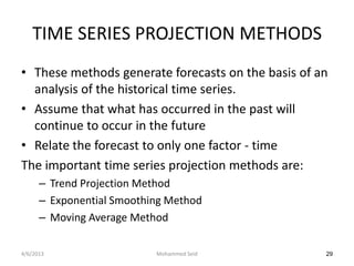 TIME SERIES PROJECTION METHODS
• These methods generate forecasts on the basis of an
  analysis of the historical time series.
• Assume that what has occurred in the past will
  continue to occur in the future
• Relate the forecast to only one factor - time
The important time series projection methods are:
      – Trend Projection Method
      – Exponential Smoothing Method
      – Moving Average Method

4/6/2013                   Mohammed Seid            29
 