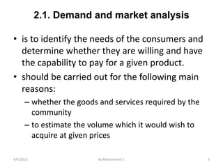 2.1. Demand and market analysis

• is to identify the needs of the consumers and
  determine whether they are willing and have
  the capability to pay for a given product.
• should be carried out for the following main
  reasons:
      – whether the goods and services required by the
        community
      – to estimate the volume which it would wish to
        acquire at given prices

4/6/2013                  by Mohammed S.                 3
 