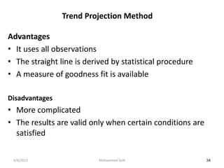 Trend Projection Method

Advantages
• It uses all observations
• The straight line is derived by statistical procedure
• A measure of goodness fit is available

Disadvantages
• More complicated
• The results are valid only when certain conditions are
  satisfied

 4/6/2013                  Mohammed Seid                   34
 