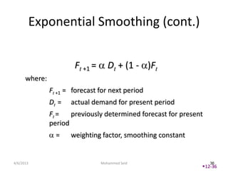 Exponential Smoothing (cont.)


                       Ft +1 =      Dt + (1 - )Ft
      where:
               Ft +1 = forecast for next period
               Dt =   actual demand for present period
               Ft =   previously determined forecast for present
               period
                 =    weighting factor, smoothing constant


4/6/2013                         Mohammed Seid                     36
                                                               12-36
 