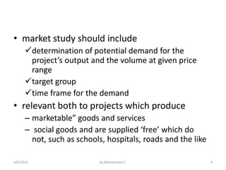 • market study should include
      determination of potential demand for the
       project’s output and the volume at given price
       range
      target group
      time frame for the demand
• relevant both to projects which produce
      – marketable” goods and services
      – social goods and are supplied ‘free’ which do
        not, such as schools, hospitals, roads and the like

4/6/2013                   by Mohammed S.                     4
 