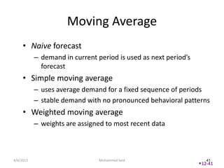 Moving Average
     • Naive forecast
           – demand in current period is used as next period’s
             forecast
     • Simple moving average
           – uses average demand for a fixed sequence of periods
           – stable demand with no pronounced behavioral patterns
     • Weighted moving average
           – weights are assigned to most recent data



4/6/2013                        Mohammed Seid                       41
                                                                 12-41
 