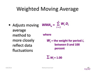 Weighted Moving Average
                                        n

    Adjusts moving WMAn = i = 1Wi Di
     average
     method to      where
     more closely     Wi = the weight for period i,
     reflect data           between 0 and 100
                            percent
     fluctuations
                                 Wi = 1.00


4/6/2013                Mohammed Seid                    47
                                                      12-47
 