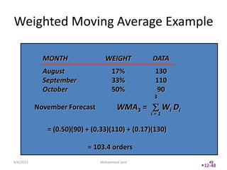 Weighted Moving Average Example

             MONTH               WEIGHT          DATA
             August                 17%           130
             September              33%           110
             October                50%           90
                                                 3
           November Forecast           WMA3 =         Wi Di
                                                i=1

              = (0.50)(90) + (0.33)(110) + (0.17)(130)

                           = 103.4 orders
4/6/2013                       Mohammed Seid                     48
                                                              12-48
 