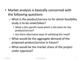 • Market analysis is basically concerned with
  the following questions
      – What is the product/service to for which feasibility
        study is to be undertaken?
           • What is the specific need which is the basis for the
             product/service?
           • Are there alternative ways of satisfying the need?
      – What would be the aggregate demand of the
        proposed product/service in future?
      – What would be the market share of the project
        under appraisal?

4/6/2013                        by Mohammed S.                      5
 