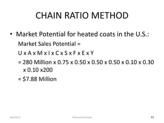 CHAIN RATIO METHOD
• Market Potential for heated coats in the U.S.:
      Market Sales Potential =
      UxAxMxIxCxSxFxExY
      = 280 Million x 0.75 x 0.50 x 0.50 x 0.50 x 0.10 x 0.30
        x 0.10 x200
      = $7.88 Million




4/6/2013                    Mohammed Seid                  51
 