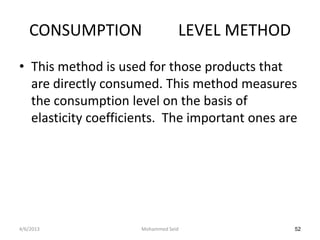 CONSUMPTION                   LEVEL METHOD
• This method is used for those products that
  are directly consumed. This method measures
  the consumption level on the basis of
  elasticity coefficients. The important ones are




4/6/2013             Mohammed Seid              52
 