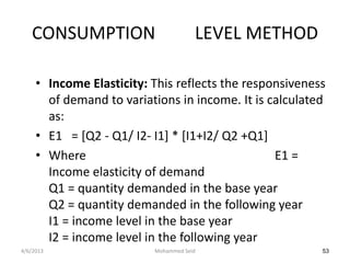 CONSUMPTION                        LEVEL METHOD

     • Income Elasticity: This reflects the responsiveness
       of demand to variations in income. It is calculated
       as:
     • E1 = [Q2 - Q1/ I2- I1] * [I1+I2/ Q2 +Q1]
     • Where                                     E1 =
       Income elasticity of demand
       Q1 = quantity demanded in the base year
       Q2 = quantity demanded in the following year
       I1 = income level in the base year
       I2 = income level in the following year
4/6/2013                  Mohammed Seid                  53
 