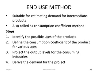 END USE METHOD
•   Suitable for estimating demand for intermediate
    products
• Also called as consumption coefficient method
Steps
1. Identify the possible uses of the products
2. Define the consumption coefficient of the product
    for various uses
3. Project the output levels for the consuming
    industries
4. Derive the demand for the project
4/6/2013               Mohammed Seid                   55
 