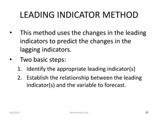LEADING INDICATOR METHOD
•          This method uses the changes in the leading
           indicators to predict the changes in the
           lagging indicators.
•          Two basic steps:
      1. Identify the appropriate leading indicator(s)
      2. Establish the relationship between the leading
         indicator(s) and the variable to forecast.



4/6/2013                   Mohammed Seid                  57
 