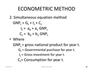 ECONOMETRIC METHOD
     2. Simultaneous equation method
       GNPt = Gt + It + Ct
           It = a0 + a1 GNPt
           Ct = b0 + b1 GNPt
     • Where
       GNPt = gross national product for year t.
           Gt = Governmental purchase for year t.
           It = Gross investment for year t.
           Ct= Consumption for year t.
4/6/2013                  Mohammed Seid             59
 