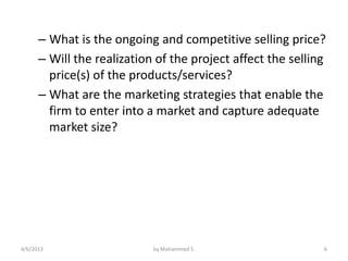– What is the ongoing and competitive selling price?
      – Will the realization of the project affect the selling
        price(s) of the products/services?
      – What are the marketing strategies that enable the
        firm to enter into a market and capture adequate
        market size?




4/6/2013                    by Mohammed S.                   6
 