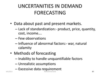 UNCERTANITIES IN DEMAND
                 FORECASTING
     • Data about past and present markets.
           – Lack of standardization:- product, price, quantity,
             cost, income….
           – Few observations
           – Influence of abnormal factors:- war, natural
             calamity
     • Methods of forecasting
           – Inability to handle unquantifiable factors
           – Unrealistic assumptions
4/6/2013
           – Excessive data requirement
                              Mohammed Seid                  61
 