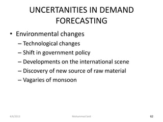 UNCERTANITIES IN DEMAND
                FORECASTING
• Environmental changes
      – Technological changes
      – Shift in government policy
      – Developments on the international scene
      – Discovery of new source of raw material
      – Vagaries of monsoon




4/6/2013                 Mohammed Seid            62
 