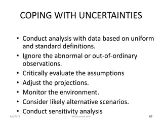 COPING WITH UNCERTAINTIES

     • Conduct analysis with data based on uniform
       and standard definitions.
     • Ignore the abnormal or out-of-ordinary
       observations.
     • Critically evaluate the assumptions
     • Adjust the projections.
     • Monitor the environment.
     • Consider likely alternative scenarios.
     • Conduct sensitivity analysis
4/6/2013               Mohammed Seid            63
 