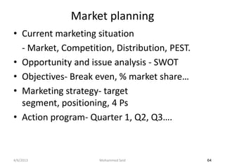 Market planning
• Current marketing situation
  - Market, Competition, Distribution, PEST.
• Opportunity and issue analysis - SWOT
• Objectives- Break even, % market share…
• Marketing strategy- target
  segment, positioning, 4 Ps
• Action program- Quarter 1, Q2, Q3….



4/6/2013             Mohammed Seid             64
 