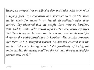 Saying on perspectives on effective demand and market promotion
A saying goes, “an economist and marketer were sent to make
market study for shoes in an island. Immediately after their
arrival, they observed that the people there were all barefoot.
Both had to write independent reports. The economist reported
that there is no market because there is no revealed demand for
shoes as the entire population is barefoot. The market reported
that there is big, untapped market, no has not entered into the
market and hence he appreciated the possibility of taking the
entire market. But he/she qualified the fact that there is a need for
promotional work.”


4/6/2013                     by Mohammed S.                        7
 
