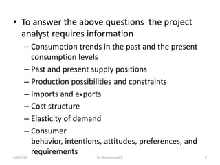 • To answer the above questions the project
  analyst requires information
      – Consumption trends in the past and the present
        consumption levels
      – Past and present supply positions
      – Production possibilities and constraints
      – Imports and exports
      – Cost structure
      – Elasticity of demand
      – Consumer
        behavior, intentions, attitudes, preferences, and
        requirements
4/6/2013                   by Mohammed S.                   8
 
