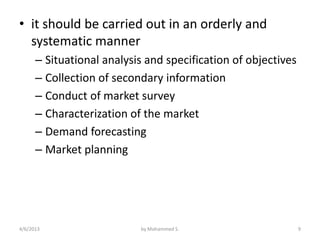 • it should be carried out in an orderly and
  systematic manner
      – Situational analysis and specification of objectives
      – Collection of secondary information
      – Conduct of market survey
      – Characterization of the market
      – Demand forecasting
      – Market planning




4/6/2013                   by Mohammed S.                      9
 