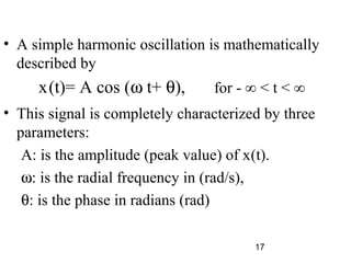 17
• A simple harmonic oscillation is mathematically
described by
x(t)= A cos (ω t+ θ), for - ∞ < t < ∞
• This signal is completely characterized by three
parameters:
A: is the amplitude (peak value) of x(t).
ω: is the radial frequency in (rad/s),
θ: is the phase in radians (rad)
 