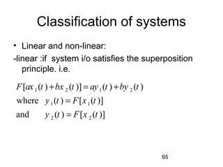 65
Classification of systems
• Linear and non-linear:
-linear :if system i/o satisfies the superposition
principle. i.e.
1 2 1 2
1 1
2 2
[ ( ) ( )] ( ) ( )
where ( ) [ ( )]
and ( ) [ ( )]
F ax t bx t ay t by t
y t F x t
y t F x t
+ = +
=
=
 