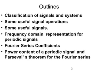 2
Outlines
• Classification of signals and systems
• Some useful signal operations
• Some useful signals.
• Frequency domain representation for
periodic signals
• Fourier Series Coefficients
• Power content of a periodic signal and
Parseval’ s theorem for the Fourier series
 