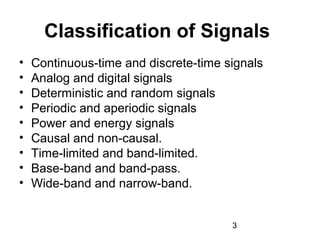 3
Classification of Signals
• Continuous-time and discrete-time signals
• Analog and digital signals
• Deterministic and random signals
• Periodic and aperiodic signals
• Power and energy signals
• Causal and non-causal.
• Time-limited and band-limited.
• Base-band and band-pass.
• Wide-band and narrow-band.
 