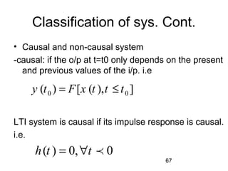67
Classification of sys. Cont.
• Causal and non-causal system
-causal: if the o/p at t=t0 only depends on the present
and previous values of the i/p. i.e
LTI system is causal if its impulse response is causal.
i.e.
0 0( ) [ ( ), ]y t F x t t t= ≤
( ) 0, 0h t t= ∀ p
 