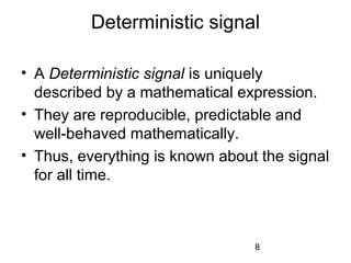 8
Deterministic signal
• A Deterministic signal is uniquely
described by a mathematical expression.
• They are reproducible, predictable and
well-behaved mathematically.
• Thus, everything is known about the signal
for all time.
 