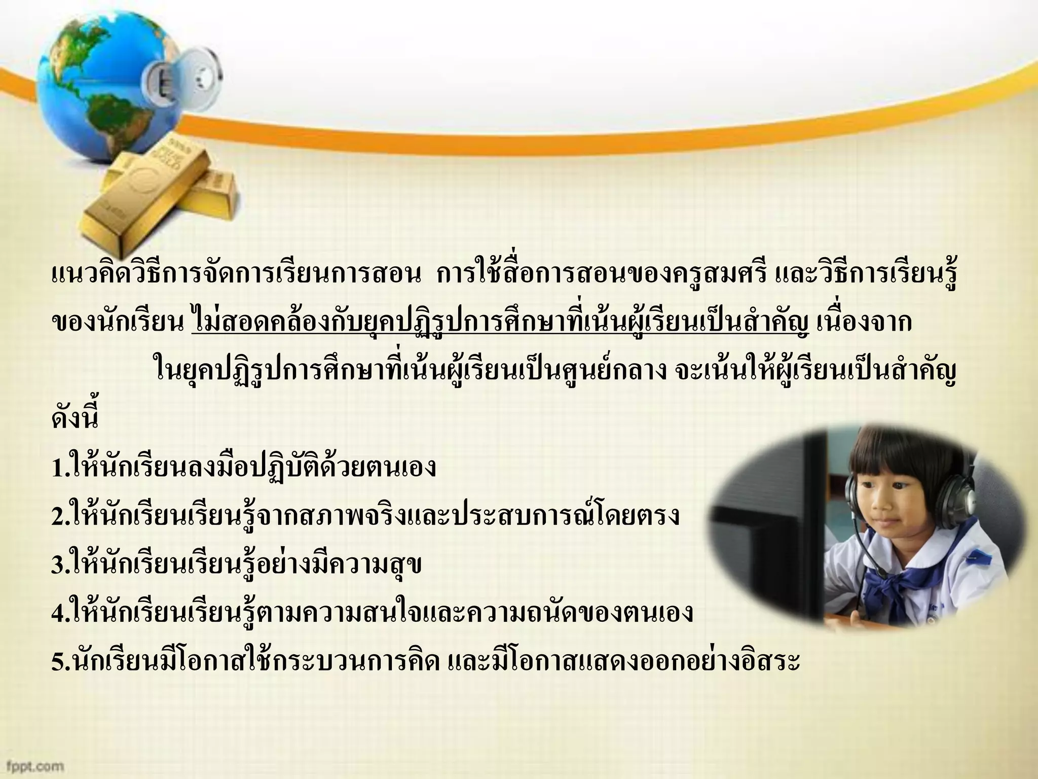 แนวคิดวิธีการจัดการเรียนการสอน การใช้สื่อการสอนของครูสมศรี และวิธีการเรียนรู้
ของนักเรียน ไม่สอดคล้องกับยุคปฏิรูปการศึกษาที่เน้นผู้เรียนเป็นสาคัญ เนื่องจาก
ในยุคปฏิรูปการศึกษาที่เน้นผู้เรียนเป็นศูนย์กลาง จะเน้นให้ผู้เรียนเป็นสาคัญ
ดังนี้
1.ให้นักเรียนลงมือปฏิบัติด้วยตนเอง
2.ให้นักเรียนเรียนรู้จากสภาพจริงและประสบการณ์โดยตรง
3.ให้นักเรียนเรียนรู้อย่างมีความสุข
4.ให้นักเรียนเรียนรู้ตามความสนใจและความถนัดของตนเอง
5.นักเรียนมีโอกาสใช้กระบวนการคิด และมีโอกาสแสดงออกอย่างอิสระ
 