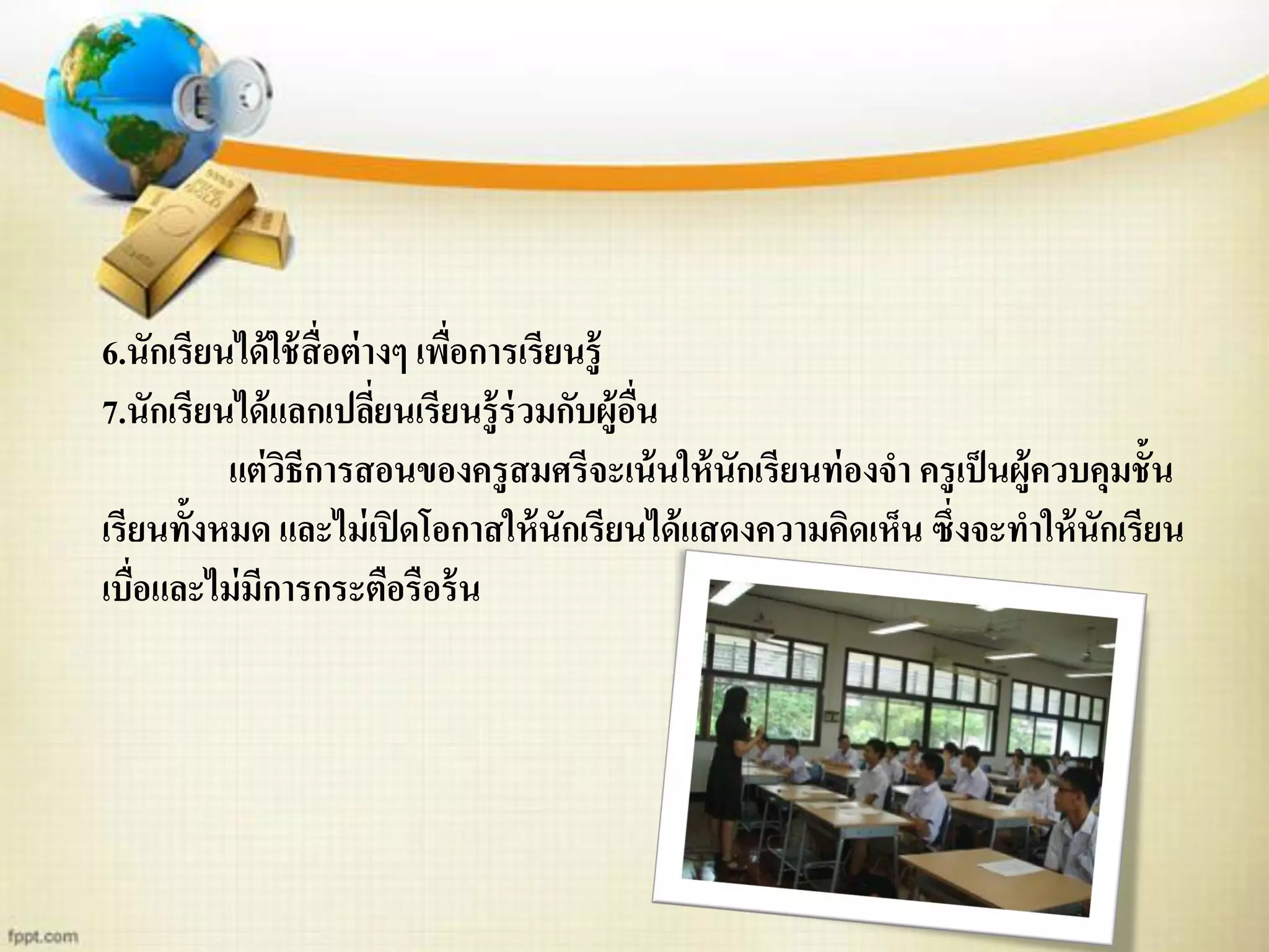 6.นักเรียนได้ใช้สื่อต่างๆ เพื่อการเรียนรู้
7.นักเรียนได้แลกเปลี่ยนเรียนรู้ร่วมกับผู้อื่น
แต่วิธีการสอนของครูสมศรีจะเน้นให้นักเรียนท่องจา ครูเป็นผู้ควบคุมชั้น
เรียนทั้งหมด และไม่เปิดโอกาสให้นักเรียนได้แสดงความคิดเห็น ซึ่งจะทาให้นักเรียน
เบื่อและไม่มีการกระตือรือร้น
 