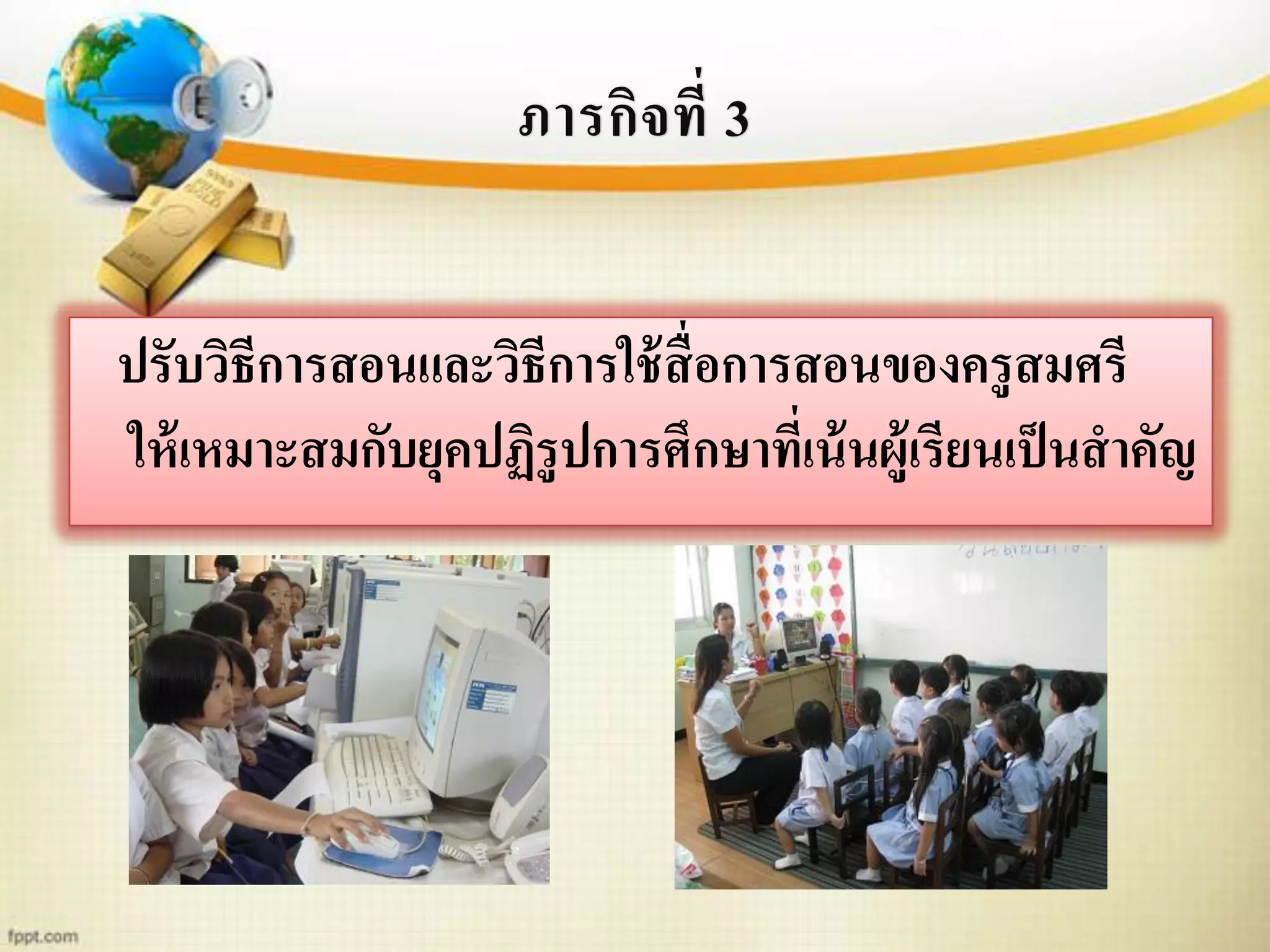 ภารกิจที่ 3
ปรับวิธีการสอนและวิธีการใช้สื่อการสอนของครูสมศรี
ให้เหมาะสมกับยุคปฏิรูปการศึกษาที่เน้นผู้เรียนเป็นสาคัญ
 