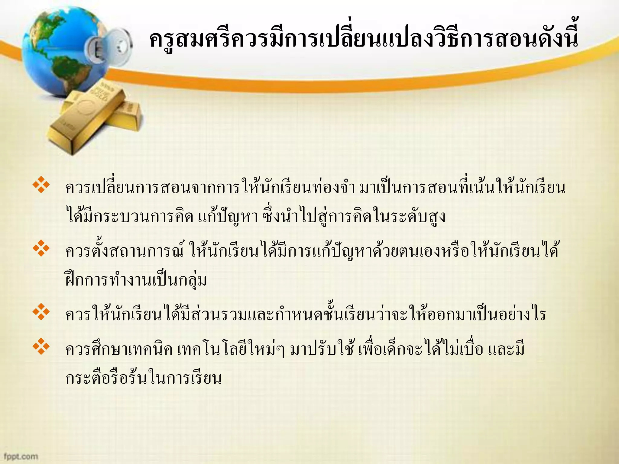 ครูสมศรีควรมีการเปลี่ยนแปลงวิธีการสอนดังนี้
 ควรเปลี่ยนการสอนจากการให้นักเรียนท่องจา มาเป็นการสอนที่เน้นให้นักเรียน
ได้มีกระบวนการคิด แก้ปัญหา ซึ่งนาไปสู่การคิดในระดับสูง
 ควรตั้งสถานการณ์ ให้นักเรียนได้มีการแก้ปัญหาด้วยตนเองหรือให้นักเรียนได้
ฝึกการทางานเป็นกลุ่ม
 ควรให้นักเรียนได้มีส่วนรวมและกาหนดชั้นเรียนว่าจะให้ออกมาเป็นอย่างไร
 ควรศึกษาเทคนิค เทคโนโลยีใหม่ๆ มาปรับใช้เพื่อเด็กจะได้ไม่เบื่อ และมี
กระตือรือร้นในการเรียน
 