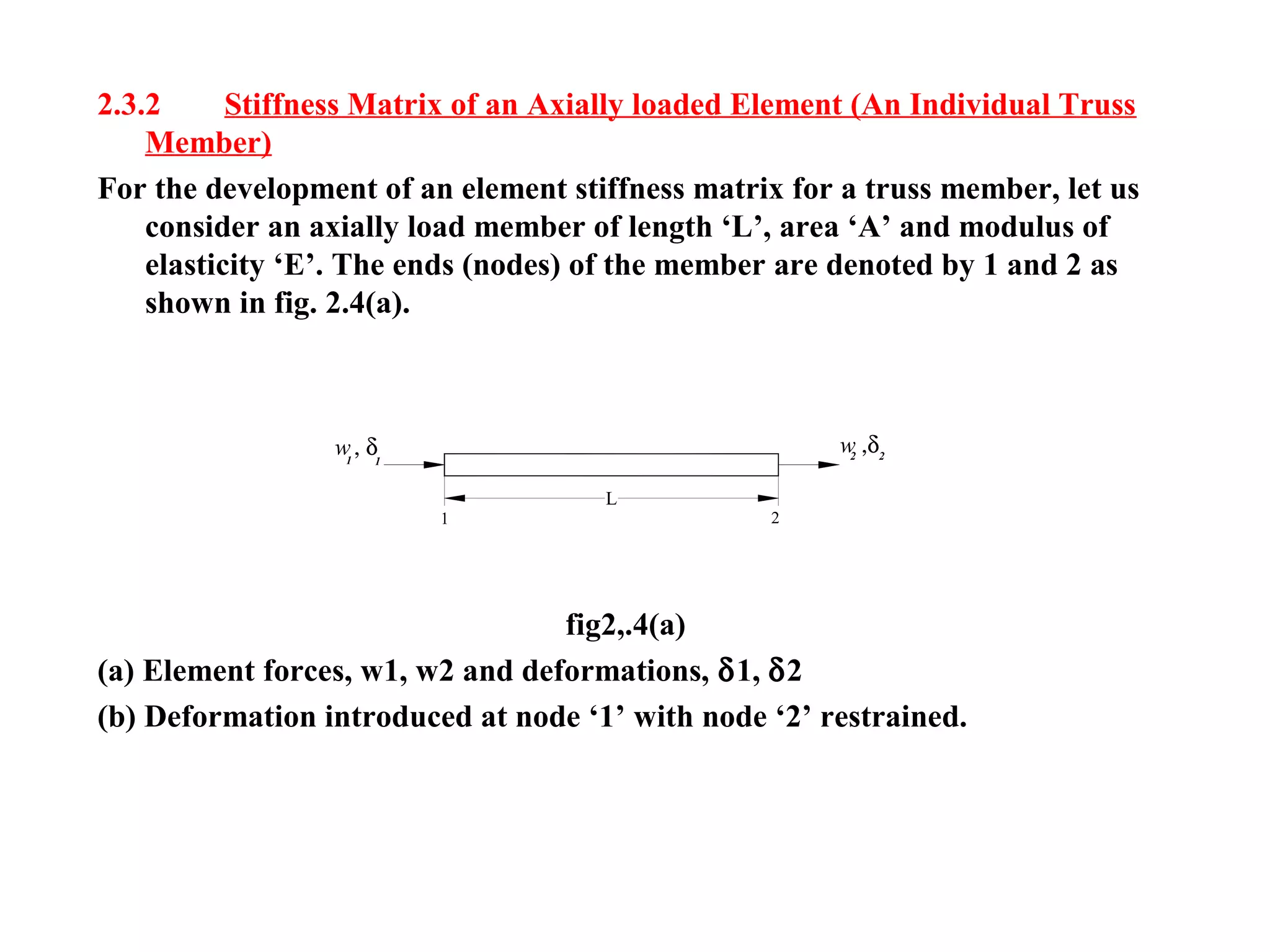 w, δ1 1
1 2
w ,δ22
L
2.3.2 Stiffness Matrix of an Axially loaded Element (An Individual Truss
Member)
For the development of an element stiffness matrix for a truss member, let us
consider an axially load member of length ‘L’, area ‘A’ and modulus of
elasticity ‘E’. The ends (nodes) of the member are denoted by 1 and 2 as
shown in fig. 2.4(a).
fig2,.4(a)
(a) Element forces, w1, w2 and deformations, δ1, δ2
(b) Deformation introduced at node ‘1’ with node ‘2’ restrained.
 