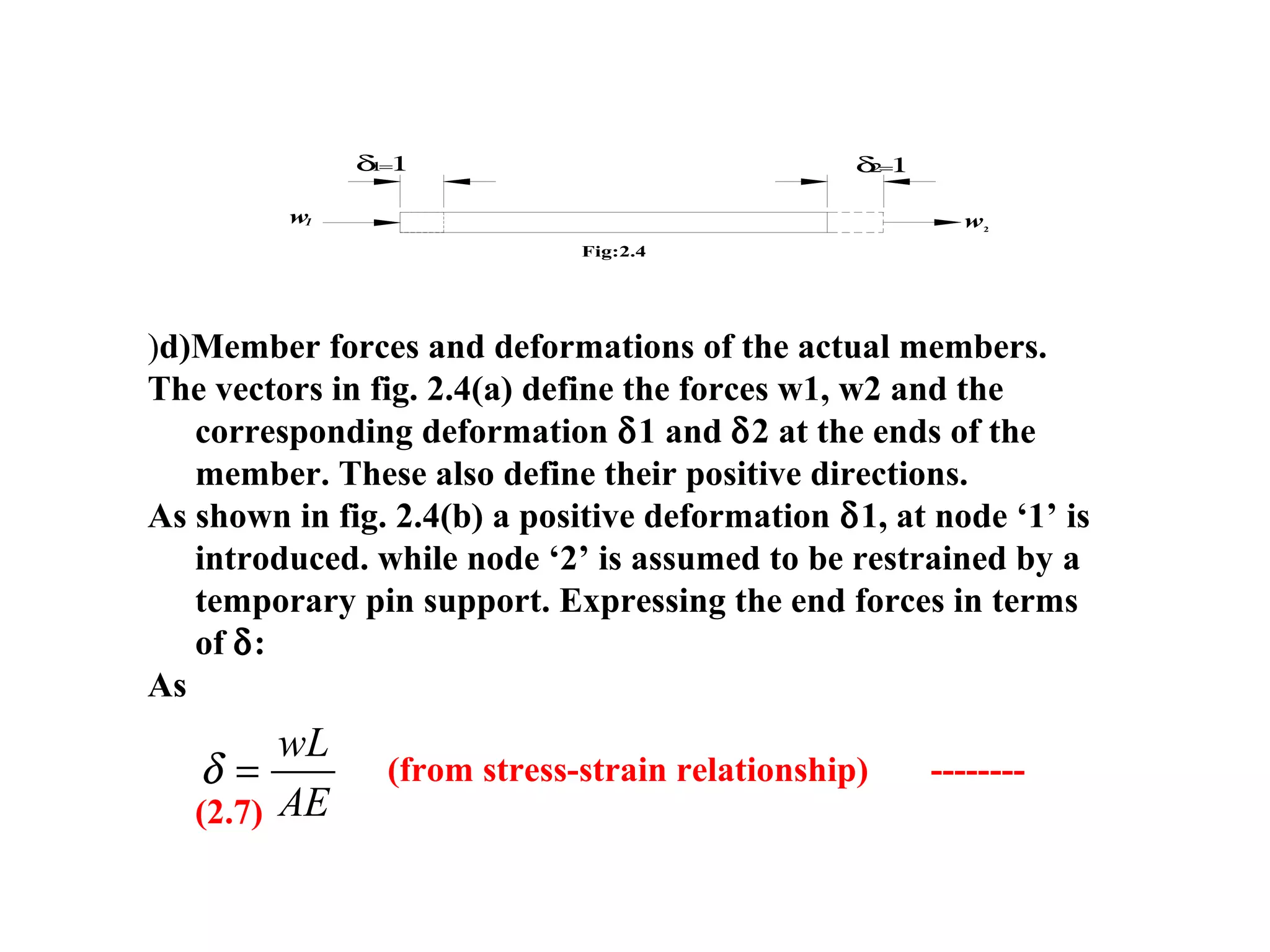1
Fig:2.4
w2
δ1=1
w
δ2=1
)d)Member forces and deformations of the actual members.
The vectors in fig. 2.4(a) define the forces w1, w2 and the
corresponding deformation δ1 and δ2 at the ends of the
member. These also define their positive directions.
As shown in fig. 2.4(b) a positive deformation δ1, at node ‘1’ is
introduced. while node ‘2’ is assumed to be restrained by a
temporary pin support. Expressing the end forces in terms
of δ:
As
(from stress-strain relationship) --------
(2.7)
δ =
wL
AE
 
