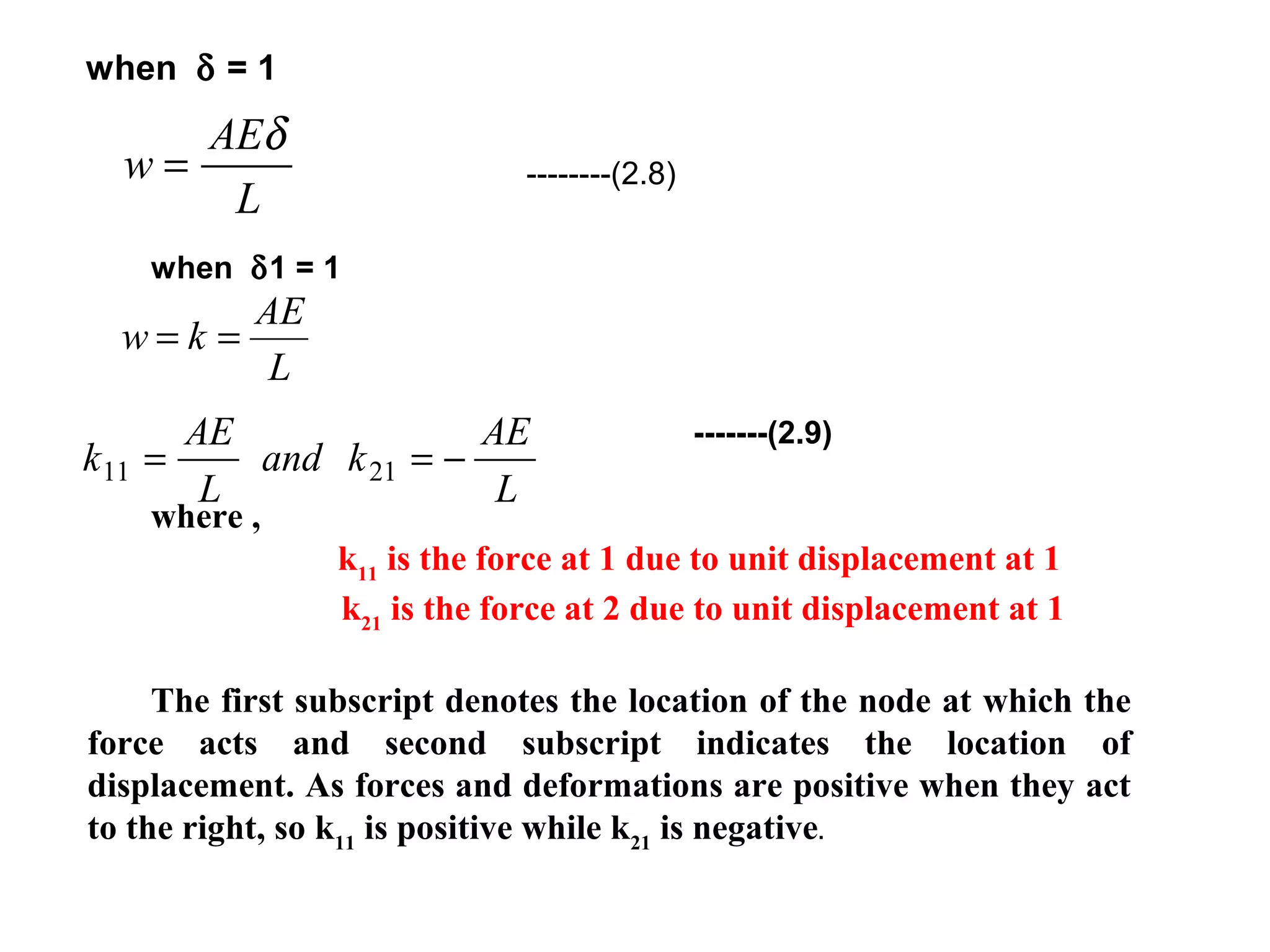 w
AE
L
=
δ
--------(2.8)
when δ = 1
when δ1 = 1
-------(2.9)
where ,
k11
is the force at 1 due to unit displacement at 1
k21
is the force at 2 due to unit displacement at 1
The first subscript denotes the location of the node at which the
force acts and second subscript indicates the location of
displacement. As forces and deformations are positive when they act
to the right, so k11
is positive while k21
is negative.
L
AE
kw ==
k
AE
L
and k
AE
L
11 21= = −
 
