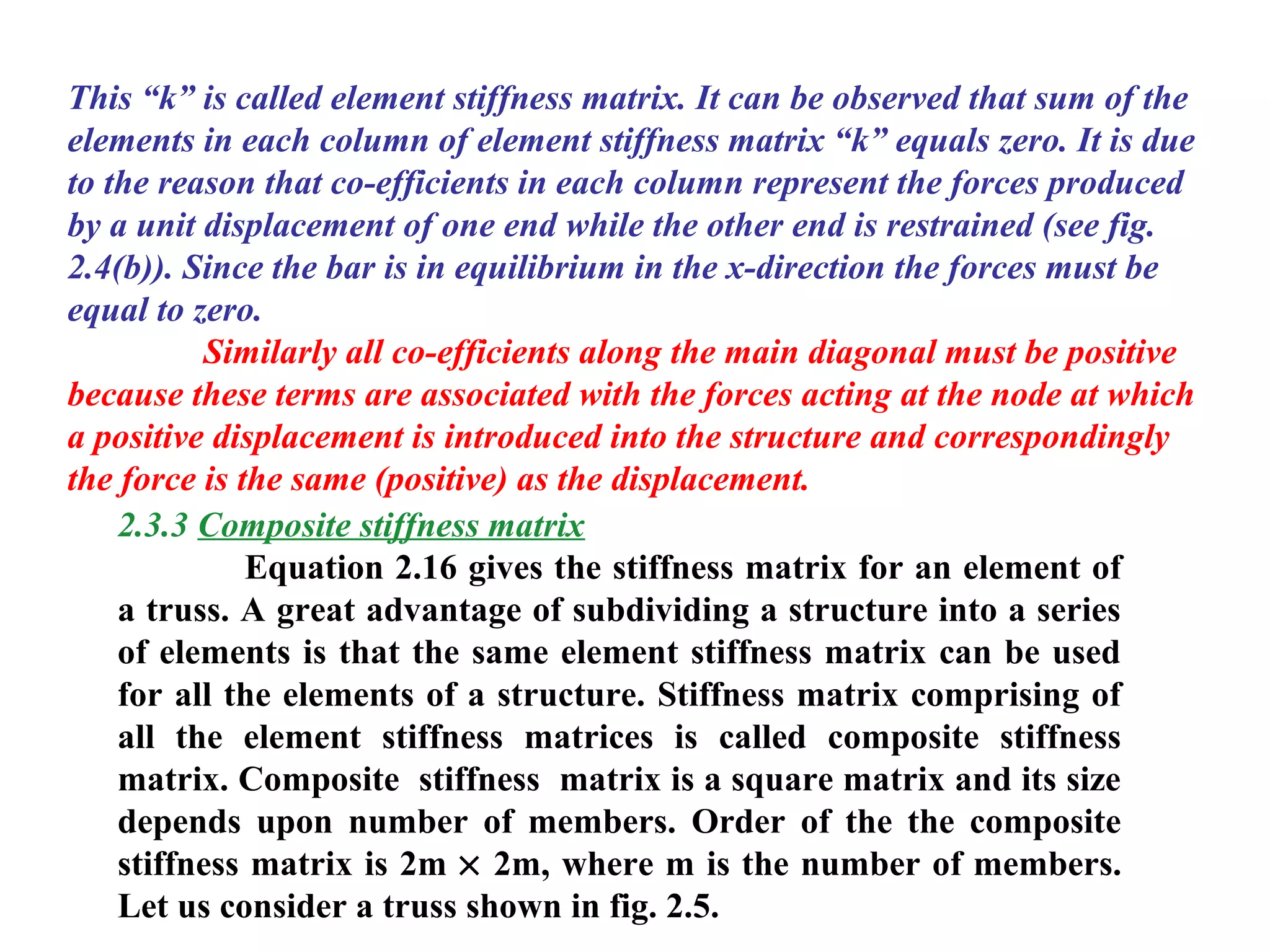 This “k” is called element stiffness matrix. It can be observed that sum of the
elements in each column of element stiffness matrix “k” equals zero. It is due
to the reason that co-efficients in each column represent the forces produced
by a unit displacement of one end while the other end is restrained (see fig.
2.4(b)). Since the bar is in equilibrium in the x-direction the forces must be
equal to zero.
Similarly all co-efficients along the main diagonal must be positive
because these terms are associated with the forces acting at the node at which
a positive displacement is introduced into the structure and correspondingly
the force is the same (positive) as the displacement.
2.3.3 Composite stiffness matrix
Equation 2.16 gives the stiffness matrix for an element of
a truss. A great advantage of subdividing a structure into a series
of elements is that the same element stiffness matrix can be used
for all the elements of a structure. Stiffness matrix comprising of
all the element stiffness matrices is called composite stiffness
matrix. Composite stiffness matrix is a square matrix and its size
depends upon number of members. Order of the the composite
stiffness matrix is 2m × 2m, where m is the number of members.
Let us consider a truss shown in fig. 2.5.
 