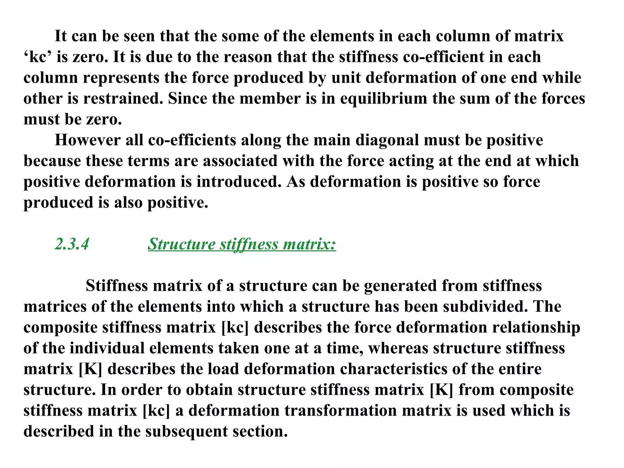 It can be seen that the some of the elements in each column of matrix
‘kc’ is zero. It is due to the reason that the stiffness co-efficient in each
column represents the force produced by unit deformation of one end while
other is restrained. Since the member is in equilibrium the sum of the forces
must be zero.
However all co-efficients along the main diagonal must be positive
because these terms are associated with the force acting at the end at which
positive deformation is introduced. As deformation is positive so force
produced is also positive.
2.3.4 Structure stiffness matrix:
Stiffness matrix of a structure can be generated from stiffness
matrices of the elements into which a structure has been subdivided. The
composite stiffness matrix [kc] describes the force deformation relationship
of the individual elements taken one at a time, whereas structure stiffness
matrix [K] describes the load deformation characteristics of the entire
structure. In order to obtain structure stiffness matrix [K] from composite
stiffness matrix [kc] a deformation transformation matrix is used which is
described in the subsequent section.
 