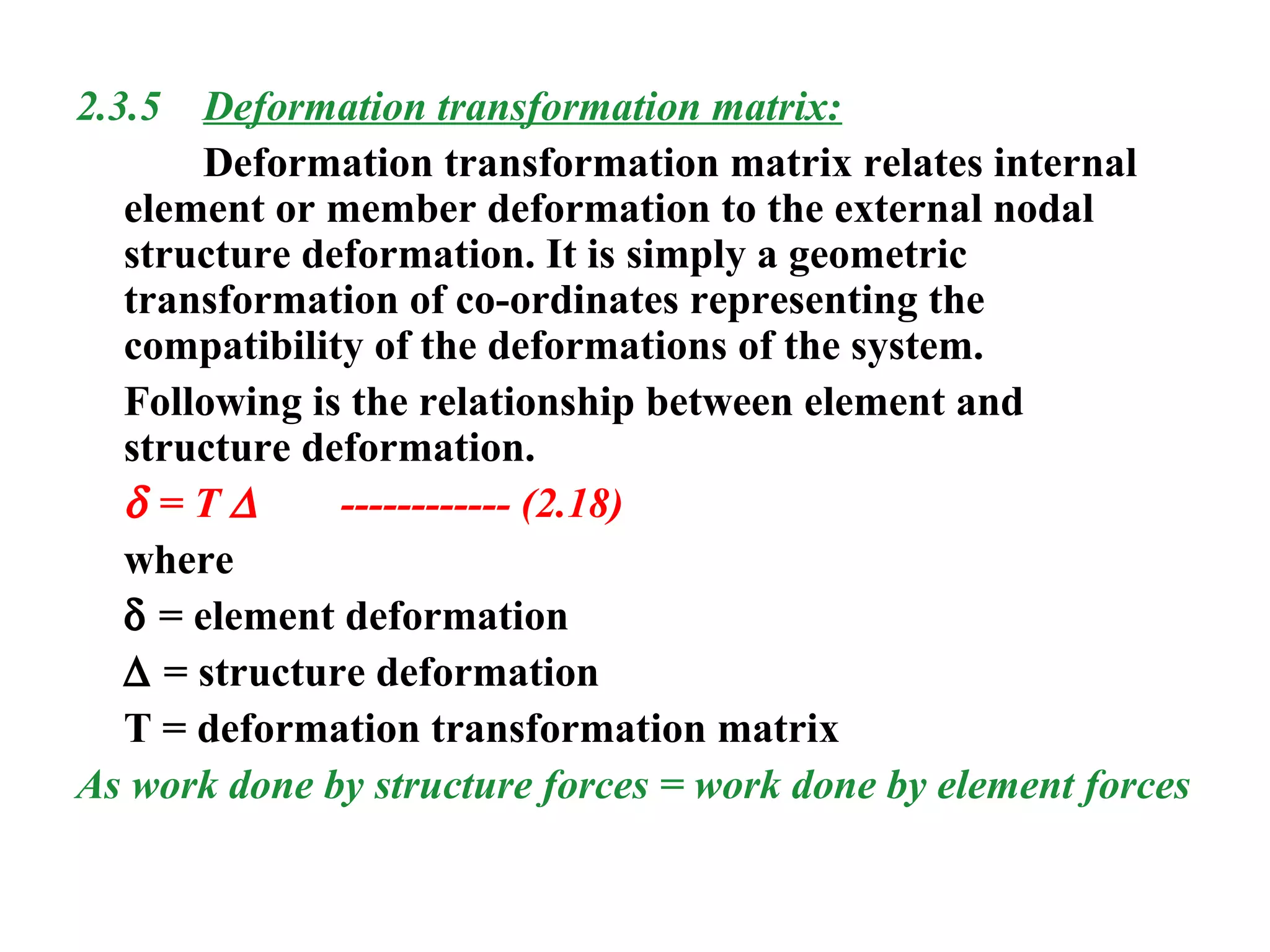 2.3.5 Deformation transformation matrix:
Deformation transformation matrix relates internal
element or member deformation to the external nodal
structure deformation. It is simply a geometric
transformation of co-ordinates representing the
compatibility of the deformations of the system.
Following is the relationship between element and
structure deformation.
δ = T ∆ ------------ (2.18)
where
δ = element deformation
∆ = structure deformation
T = deformation transformation matrix
As work done by structure forces = work done by element forces
 
