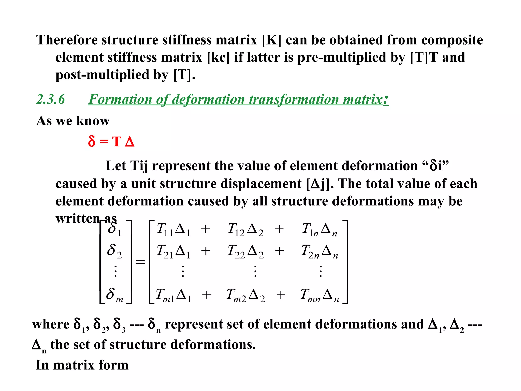 Therefore structure stiffness matrix [K] can be obtained from composite
element stiffness matrix [kc] if latter is pre-multiplied by [T]T and
post-multiplied by [T].
2.3.6 Formation of deformation transformation matrix:
As we know
δ = T ∆
Let Tij represent the value of element deformation “δi”
caused by a unit structure displacement [∆j]. The total value of each
element deformation caused by all structure deformations may be
written as
δ
δ
δ
1
2
11 1 12 2 1
21 1 22 2 2
1 1 2 2
   
m
n n
n n
m m mn n
T T T
T T T
T T T












=
+ +
+ +
+ +












∆ ∆ ∆
∆ ∆ ∆
∆ ∆ ∆
where δ1
, δ2
, δ3
--- δn
represent set of element deformations and ∆1
, ∆2
---
∆n
the set of structure deformations.
In matrix form
 