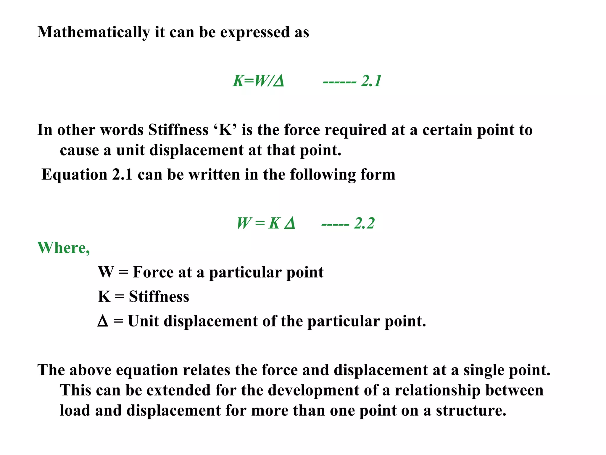 Mathematically it can be expressed as
K=W/∆ ------ 2.1
In other words Stiffness ‘K’ is the force required at a certain point to
cause a unit displacement at that point.
Equation 2.1 can be written in the following form
W = K ∆ ----- 2.2
Where,
W = Force at a particular point
K = Stiffness
∆ = Unit displacement of the particular point.
The above equation relates the force and displacement at a single point.
This can be extended for the development of a relationship between
load and displacement for more than one point on a structure.
 