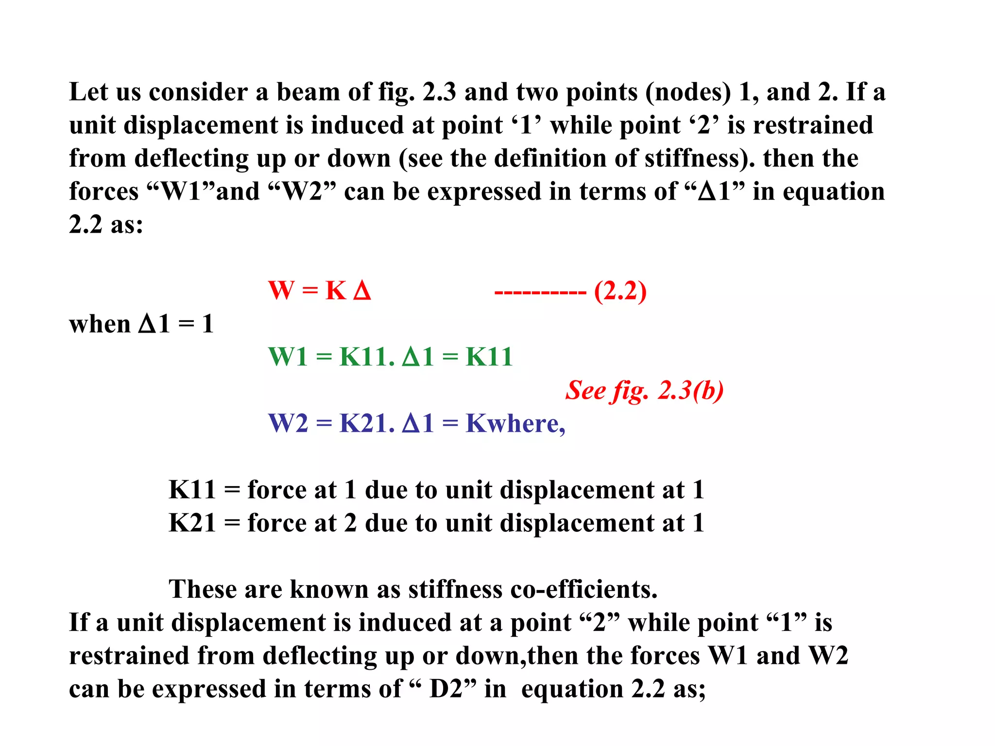 Let us consider a beam of fig. 2.3 and two points (nodes) 1, and 2. If a
unit displacement is induced at point ‘1’ while point ‘2’ is restrained
from deflecting up or down (see the definition of stiffness). then the
forces “W1”and “W2” can be expressed in terms of “∆1” in equation
2.2 as:
W = K ∆ ---------- (2.2)
when ∆1 = 1
W1 = K11. ∆1 = K11
See fig. 2.3(b)
W2 = K21. ∆1 = Kwhere,
K11 = force at 1 due to unit displacement at 1
K21 = force at 2 due to unit displacement at 1
These are known as stiffness co-efficients.
If a unit displacement is induced at a point “2” while point “1” is
restrained from deflecting up or down,then the forces W1 and W2
can be expressed in terms of “ D2” in equation 2.2 as;
 