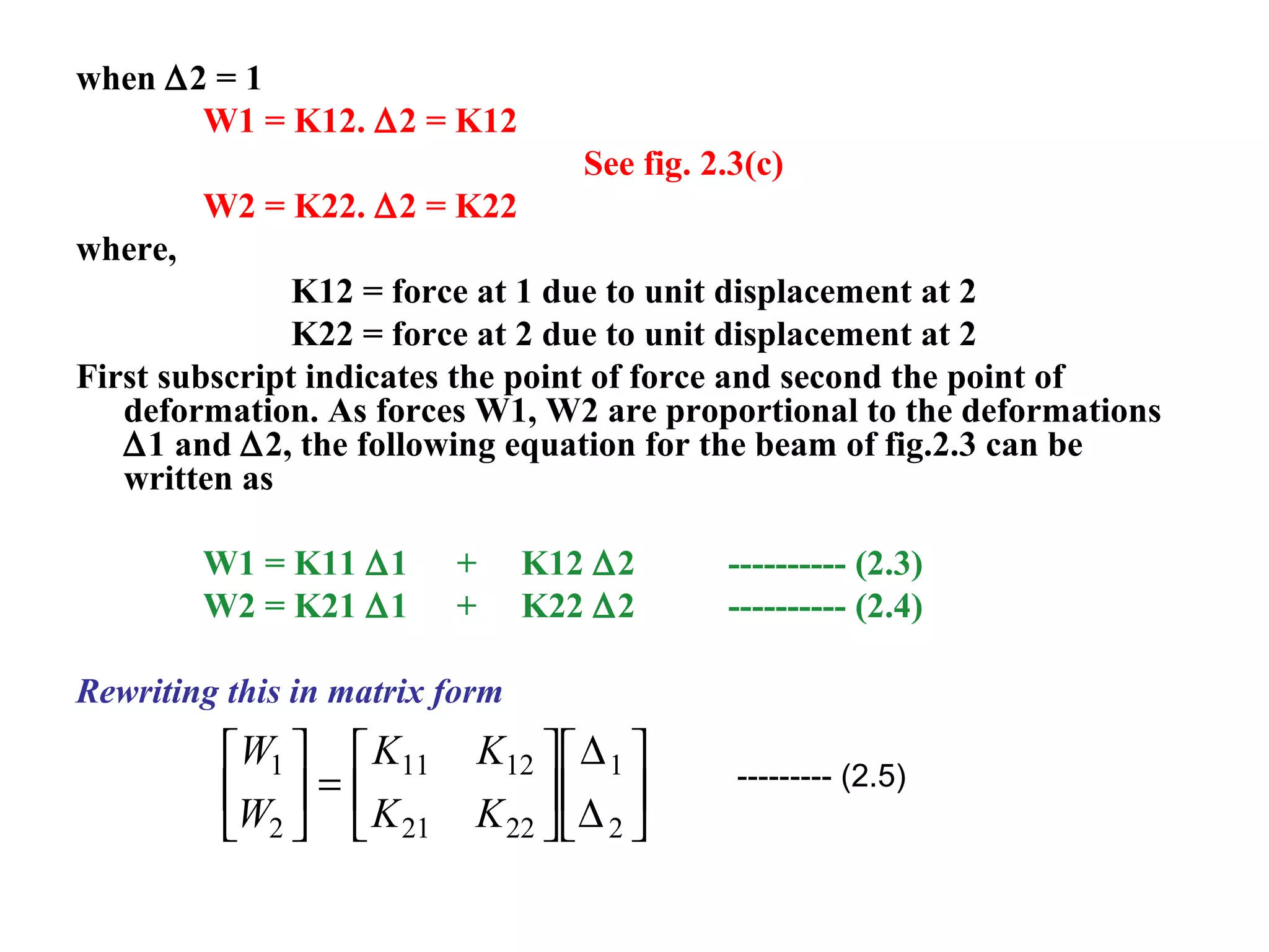 when ∆2 = 1
W1 = K12. ∆2 = K12
See fig. 2.3(c)
W2 = K22. ∆2 = K22
where,
K12 = force at 1 due to unit displacement at 2
K22 = force at 2 due to unit displacement at 2
First subscript indicates the point of force and second the point of
deformation. As forces W1, W2 are proportional to the deformations
∆1 and ∆2, the following equation for the beam of fig.2.3 can be
written as
W1 = K11 ∆1 + K12 ∆2 ---------- (2.3)
W2 = K21 ∆1 + K22 ∆2 ---------- (2.4)
Rewriting this in matrix form
W
W
K K
K K
1
2
11 12
21 22
1
2





 =












∆
∆
--------- (2.5)
 