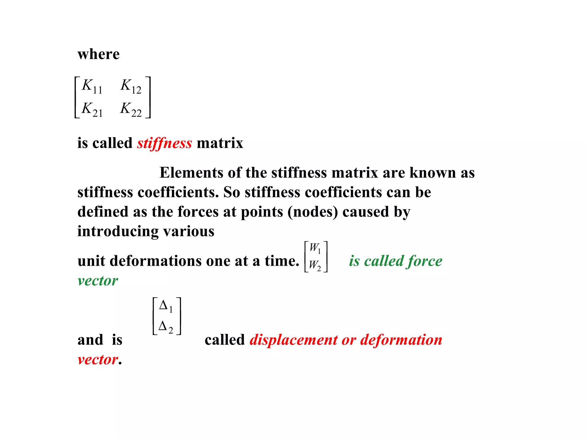 where
is called stiffness matrix
Elements of the stiffness matrix are known as
stiffness coefficients. So stiffness coefficients can be
defined as the forces at points (nodes) caused by
introducing various
unit deformations one at a time. is called force
vector
and is called displacement or deformation
vector.
K K
K K
11 12
21 22






W
W
1
2






∆
∆
1
2






 