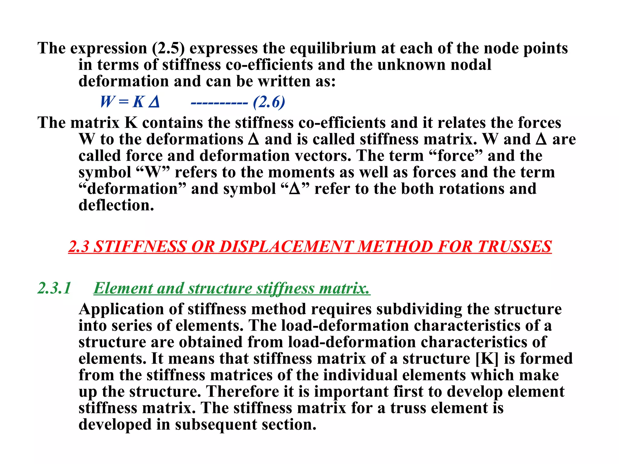 The expression (2.5) expresses the equilibrium at each of the node points
in terms of stiffness co-efficients and the unknown nodal
deformation and can be written as:
W = K ∆ ---------- (2.6)
The matrix K contains the stiffness co-efficients and it relates the forces
W to the deformations ∆ and is called stiffness matrix. W and ∆ are
called force and deformation vectors. The term “force” and the
symbol “W” refers to the moments as well as forces and the term
“deformation” and symbol “∆” refer to the both rotations and
deflection.
2.3 STIFFNESS OR DISPLACEMENT METHOD FOR TRUSSES
2.3.1 Element and structure stiffness matrix.
Application of stiffness method requires subdividing the structure
into series of elements. The load-deformation characteristics of a
structure are obtained from load-deformation characteristics of
elements. It means that stiffness matrix of a structure [K] is formed
from the stiffness matrices of the individual elements which make
up the structure. Therefore it is important first to develop element
stiffness matrix. The stiffness matrix for a truss element is
developed in subsequent section.
 