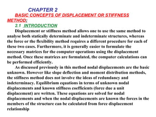 BASIC CONCEPTS OF DISPLACEMENT OR STIFFNESS
METHOD:
2.1 INTRODUCTION
Displacement or stiffness method allows one to use the same method to
analyse both statically determinate and indeterminate structures, whereas
the force or the flexibility method requires a different procedure for each of
these two cases. Furthermore, it is generally easier to formulate the
necessary matrices for the computer operations using the displacement
method. Once these matrices are formulated, the computer calculations can
be performed efficiently.
As discussed previously in this method nodal displacements are the basic
unknown. However like slope deflection and moment distribution methods,
the stiffness method does not involve the ideas of redundancy and
indeterminacy. Equilibrium equations in terms of unknown nodal
displacements and known stiffness coefficients (force due a unit
displacement) are written. These equations are solved for nodal
displacements and when the nodal displacements are known the forces in the
members of the structure can be calculated from force displacement
relationship
CHAPTER 2
 