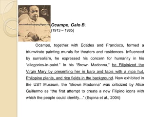 Ocampo, Galo B.
(1913 – 1985)
Ocampo, together with Edades and Francisco, formed a
triumvirate painting murals for theaters and residences. Influenced
by surrealism, he expressed his concern for humanity in his
“allegories-in-paint.” In his “Brown Madonna,” he Filipinized the
Virgin Mary by presenting her in baro and tapis with a nipa hut,
Phlippine plants, and rice fields in the background. Now exhibited in
the UST Museum, the “Brown Madonna” was criticized by Alice
Guillermo as “the first attempt to create a new Filipino icons with
which the people could identify…” (Espina et al., 2004)
 